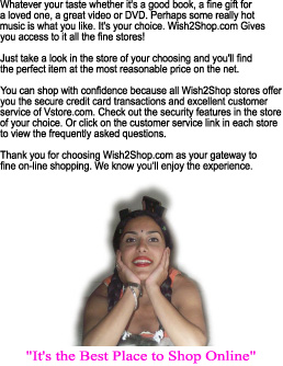 Whatever your taste whether it's a good book, a fine gift for
a loved one, a great video or DVD. Perhaps some really hot
music is what you like. It's your choice. Wish2Shop.com Gives
you access to it all the fine stores!

Just take a look in the store of your choosing and you'll find
the perfect item at the most reasonable price on the net.

You can shop with confidence because all Wish2Shop stores offer
you the secure credit card transactions and excellent customer
service of Vstore.com. Check out the security features in the store
of your choice. Or click on the customer service link in each store
to view the frequently asked questions.

Thank you for choosing Wish2Shop.com as your gateway to
fine on-line shopping. We know you'll enjoy the experience.
